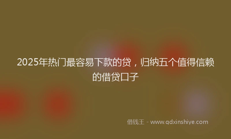2025年热门最容易下款的贷，归纳五个值得信赖的借贷口子