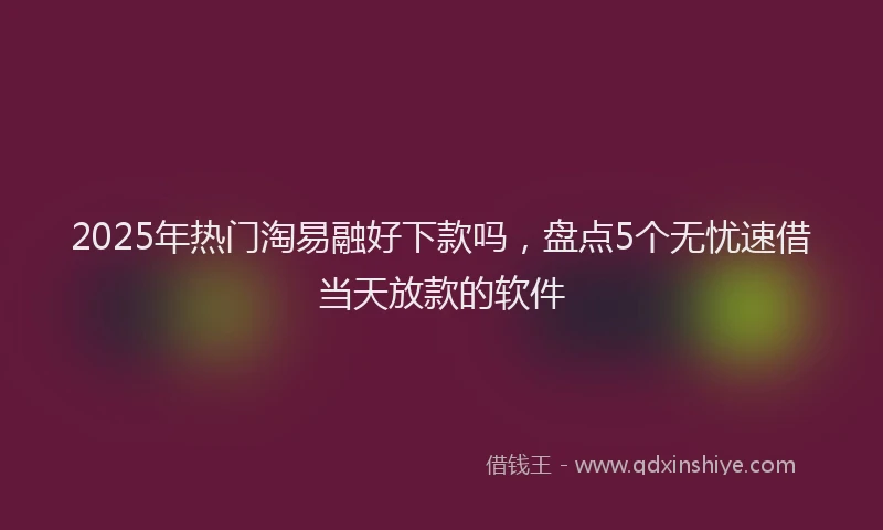 2025年热门淘易融好下款吗，盘点5个无忧速借当天放款的软件