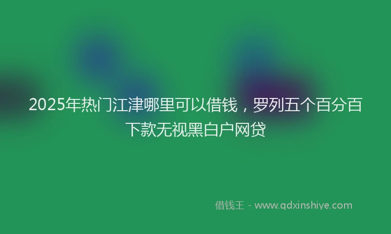 2025年热门江津哪里可以借钱，罗列五个百分百下款无视黑白户网贷