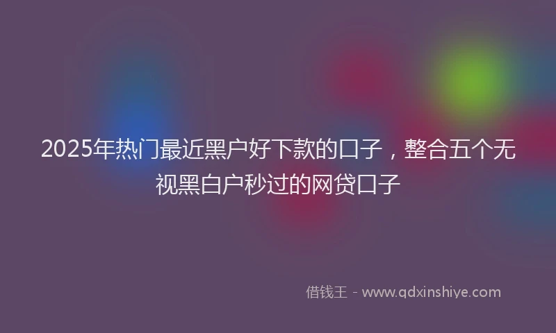 2025年热门最近黑户好下款的口子，整合五个无视黑白户秒过的网贷口子