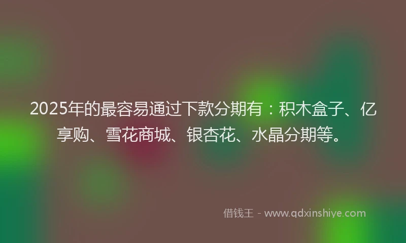 2025年的最容易通过下款分期有：积木盒子、亿享购、雪花商城、银杏花、水晶分期等。