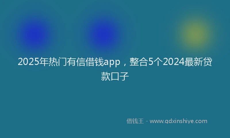 2025年热门有信借钱app，整合5个2024最新贷款口子