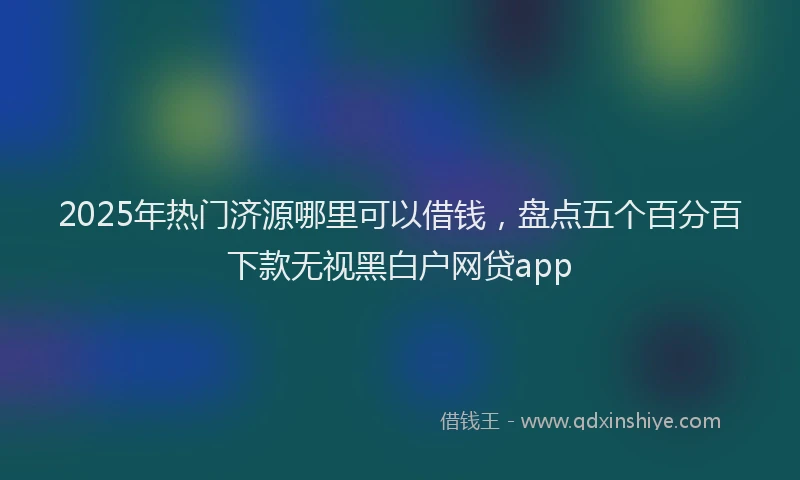 2025年热门济源哪里可以借钱，盘点五个百分百下款无视黑白户网贷app
