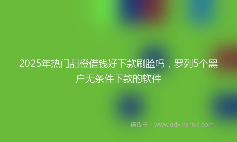 2025年热门甜橙借钱好下款刷脸吗，罗列5个黑户无条件下款的软件