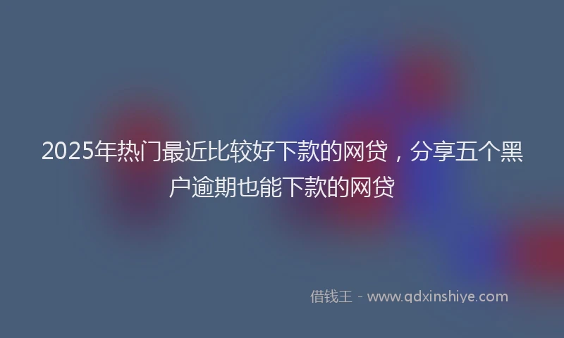 2025年热门最近比较好下款的网贷，分享五个黑户逾期也能下款的网贷