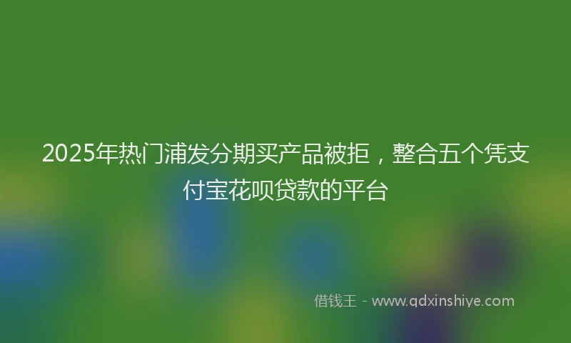 2025年热门浦发分期买产品被拒，整合五个凭支付宝花呗贷款的平台