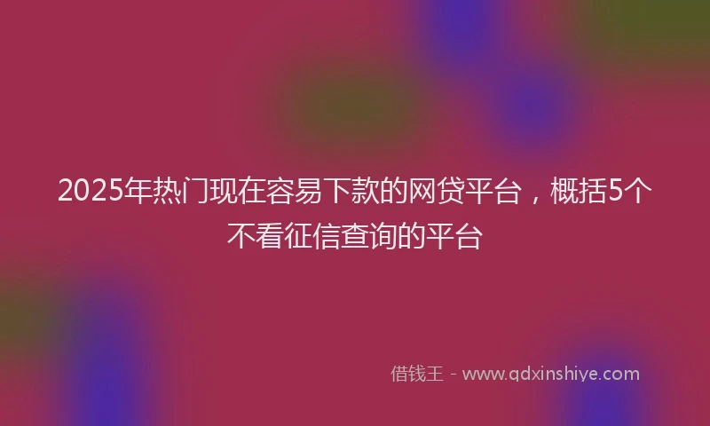 2025年热门现在容易下款的网贷平台，概括5个不看征信查询的平台
