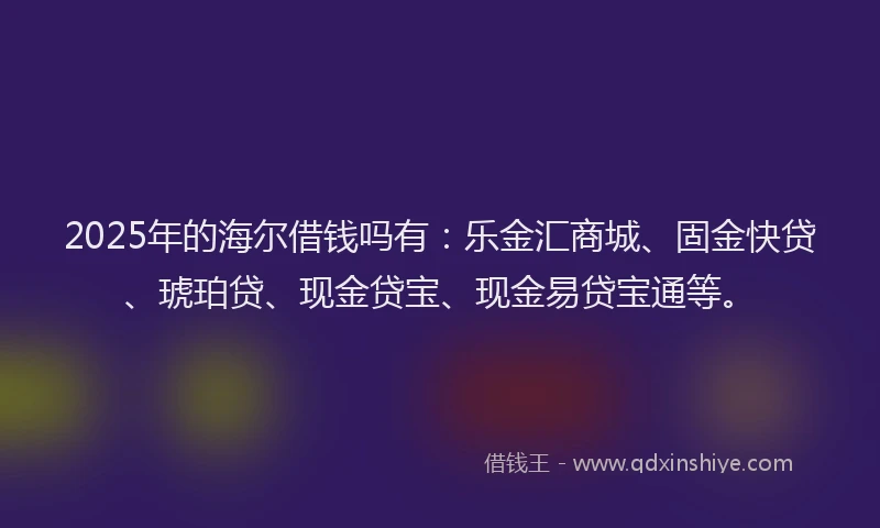 2025年的海尔借钱吗有：乐金汇商城、固金快贷、琥珀贷、现金贷宝、现金易贷宝通等。
