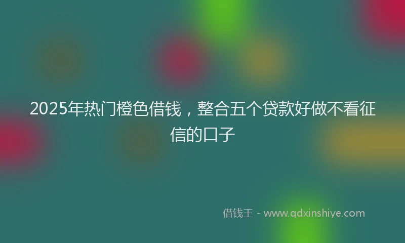 2025年热门橙色借钱，整合五个贷款好做不看征信的口子