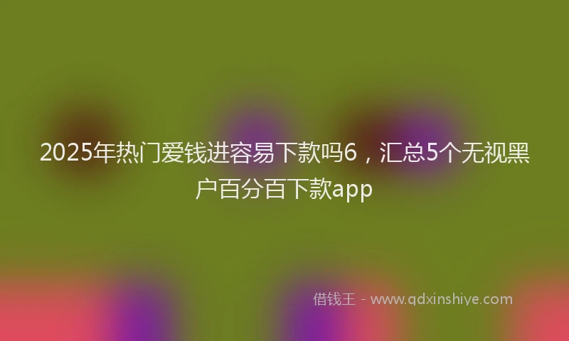 2025年热门爱钱进容易下款吗6，汇总5个无视黑户百分百下款app
