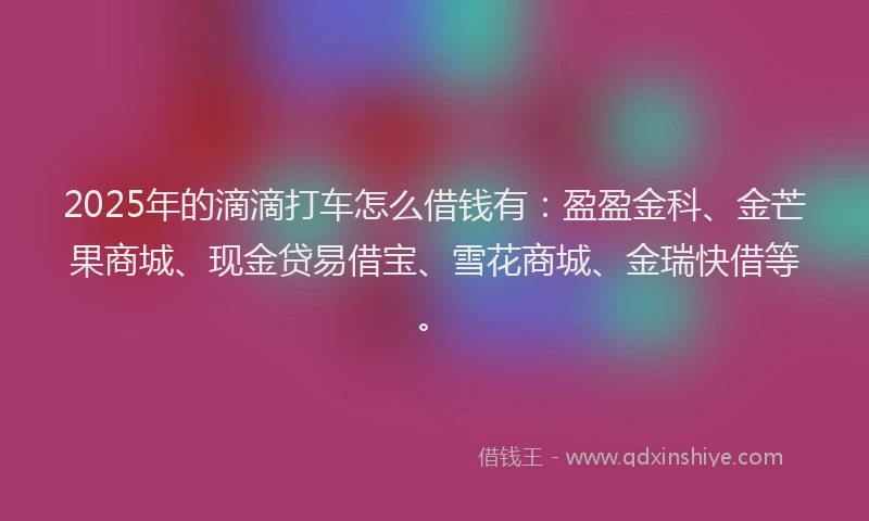 2025年的滴滴打车怎么借钱有：盈盈金科、金芒果商城、现金贷易借宝、雪花商城、金瑞快借等。