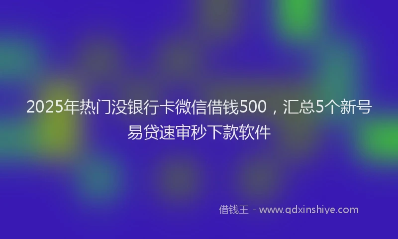 2025年热门没银行卡微信借钱500，汇总5个新号易贷速审秒下款软件