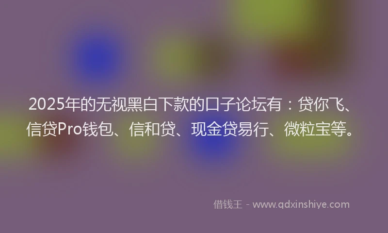2025年的无视黑白下款的口子论坛有：贷你飞、信贷Pro钱包、信和贷、现金贷易行、微粒宝等。