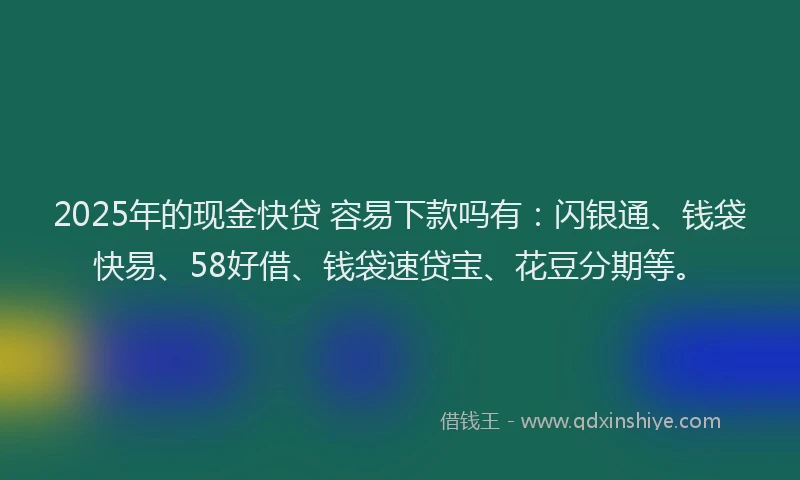 2025年的现金快贷 容易下款吗有：闪银通、钱袋快易、58好借、钱袋速贷宝、花豆分期等。