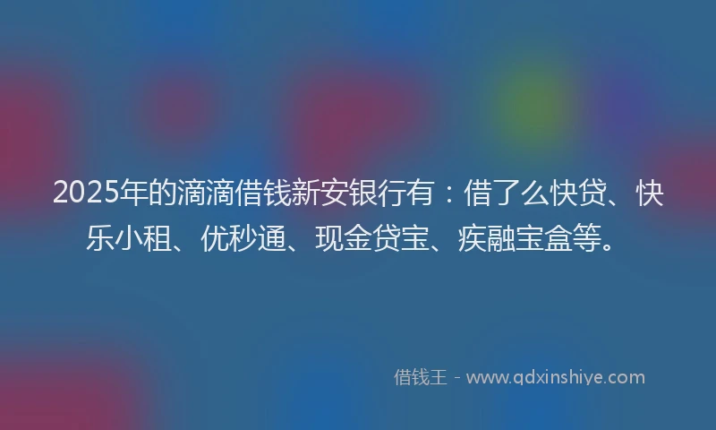 2025年的滴滴借钱新安银行有：借了么快贷、快乐小租、优秒通、现金贷宝、疾融宝盒等。