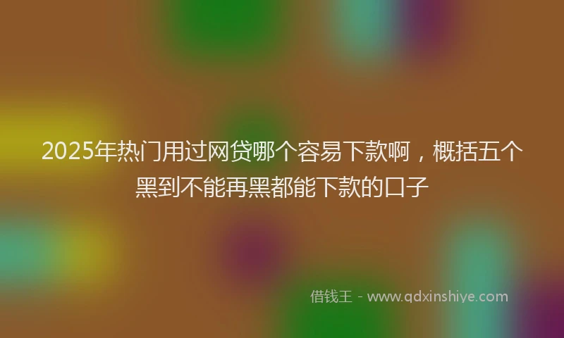 2025年热门用过网贷哪个容易下款啊，概括五个黑到不能再黑都能下款的口子