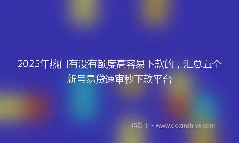 2025年热门有没有额度高容易下款的，汇总五个新号易贷速审秒下款平台