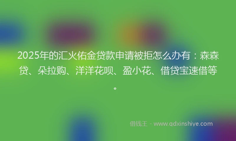 2025年的汇火佑金贷款申请被拒怎么办有：森森贷、朵拉购、洋洋花呗、盈小花、借贷宝速借等。