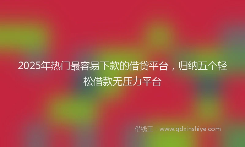 2025年热门最容易下款的借贷平台，归纳五个轻松借款无压力平台
