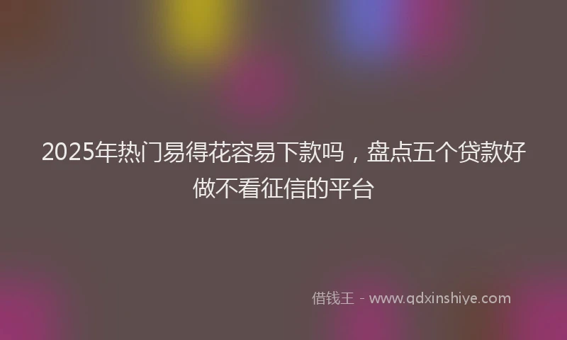 2025年热门易得花容易下款吗，盘点五个贷款好做不看征信的平台