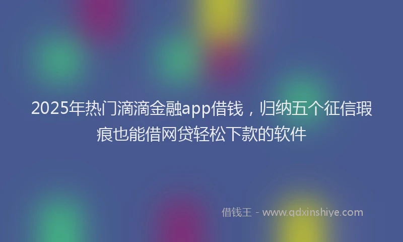 2025年热门滴滴金融app借钱，归纳五个征信瑕疵也能借网贷轻松下款的软件