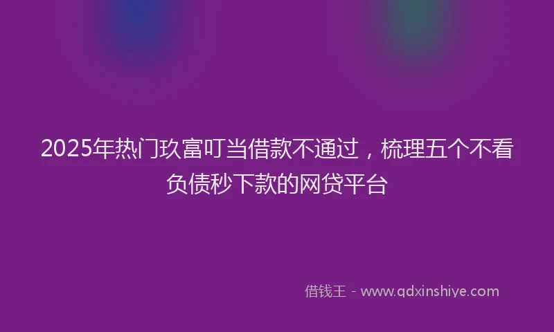 2025年热门玖富叮当借款不通过，梳理五个不看负债秒下款的网贷平台