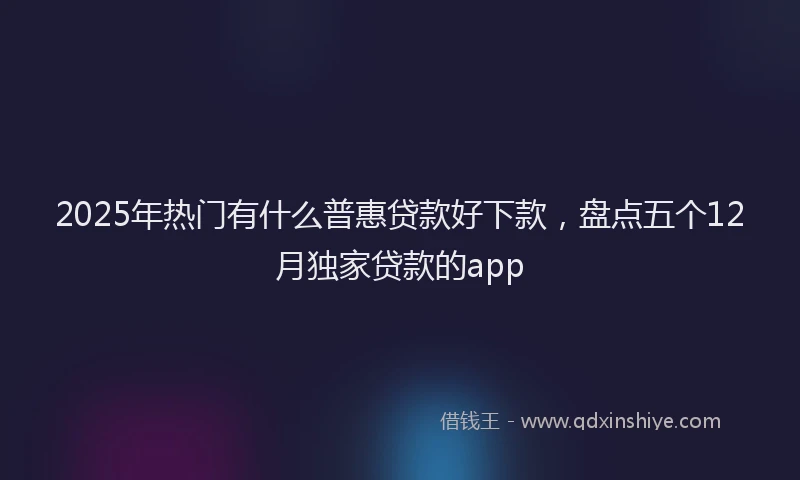 2025年热门有什么普惠贷款好下款，盘点五个12月独家贷款的app
