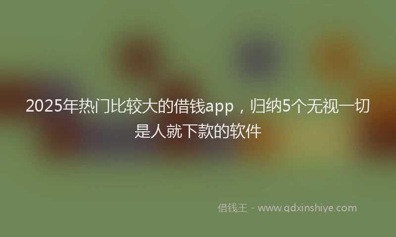 2025年热门比较大的借钱app，归纳5个无视一切是人就下款的软件