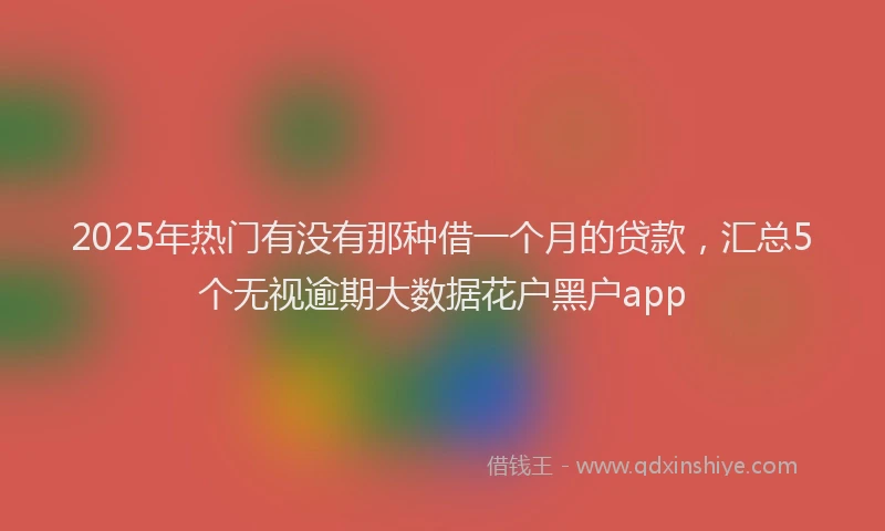2025年热门有没有那种借一个月的贷款，汇总5个无视逾期大数据花户黑户app