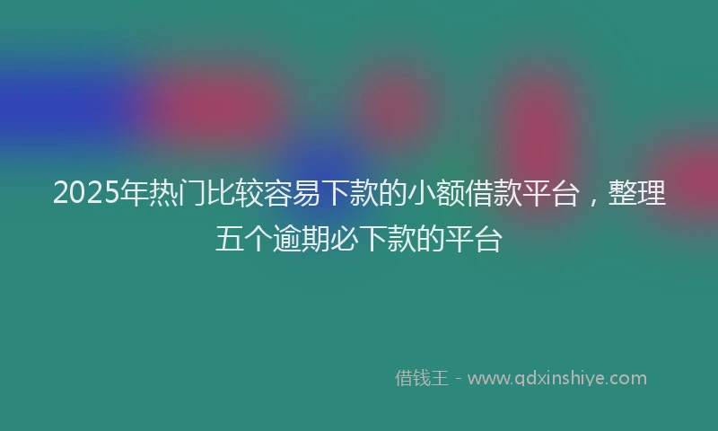 2025年热门比较容易下款的小额借款平台，整理五个逾期必下款的平台