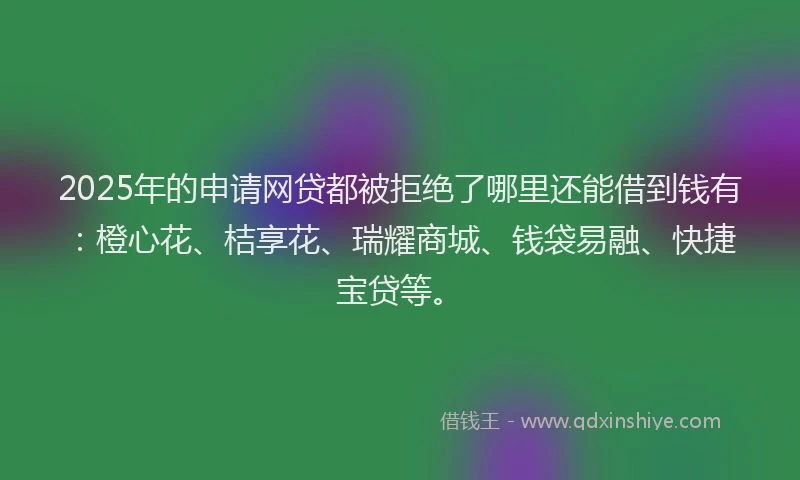 2025年的申请网贷都被拒绝了哪里还能借到钱有：橙心花、桔享花、瑞耀商城、钱袋易融、快捷宝贷等。