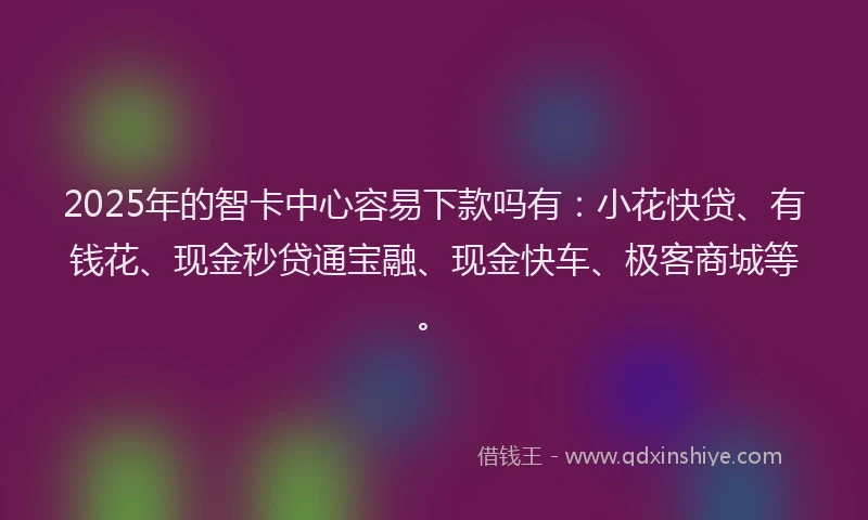 2025年的智卡中心容易下款吗有：小花快贷、有钱花、现金秒贷通宝融、现金快车、极客商城等。