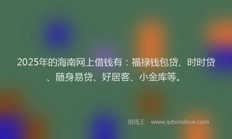 2025年的海南网上借钱有：福禄钱包贷、时时贷、随身易贷、好居客、小金库等。