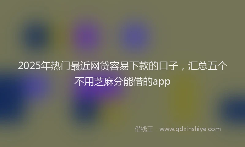 2025年热门最近网贷容易下款的口子，汇总五个不用芝麻分能借的app