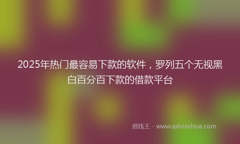 2025年热门最容易下款的软件，罗列五个无视黑白百分百下款的借款平台