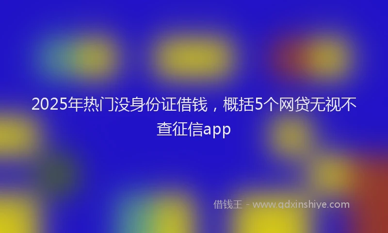 2025年热门没身份证借钱，概括5个网贷无视不查征信app