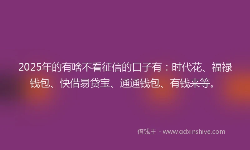2025年的有啥不看征信的口子有：时代花、福禄钱包、快借易贷宝、通通钱包、有钱来等。