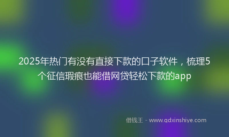2025年热门有没有直接下款的口子软件，梳理5个征信瑕疵也能借网贷轻松下款的app