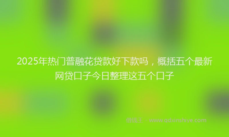2025年热门普融花贷款好下款吗，概括五个最新网贷口子今日整理这五个口子