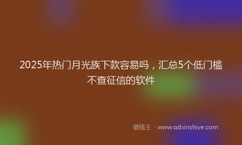 2025年热门月光族下款容易吗，汇总5个低门槛不查征信的软件