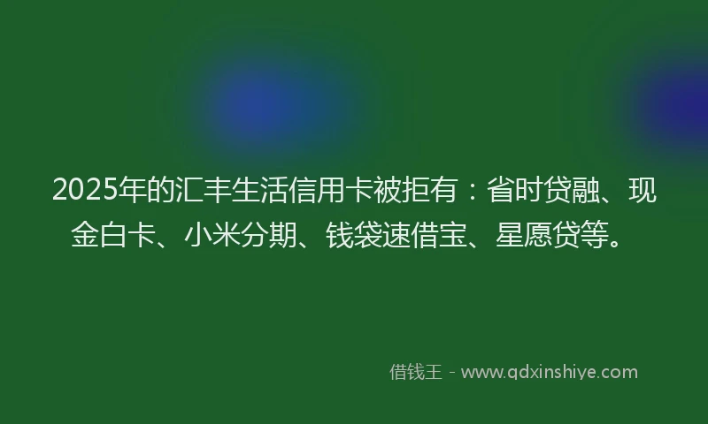 2025年的汇丰生活信用卡被拒有：省时贷融、现金白卡、小米分期、钱袋速借宝、星愿贷等。
