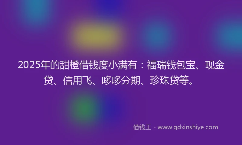 2025年的甜橙借钱度小满有：福瑞钱包宝、现金贷、信用飞、哆哆分期、珍珠贷等。