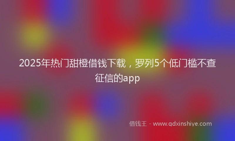 2025年热门甜橙借钱下载，罗列5个低门槛不查征信的app