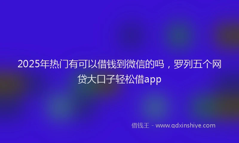 2025年热门有可以借钱到微信的吗，罗列五个网贷大口子轻松借app