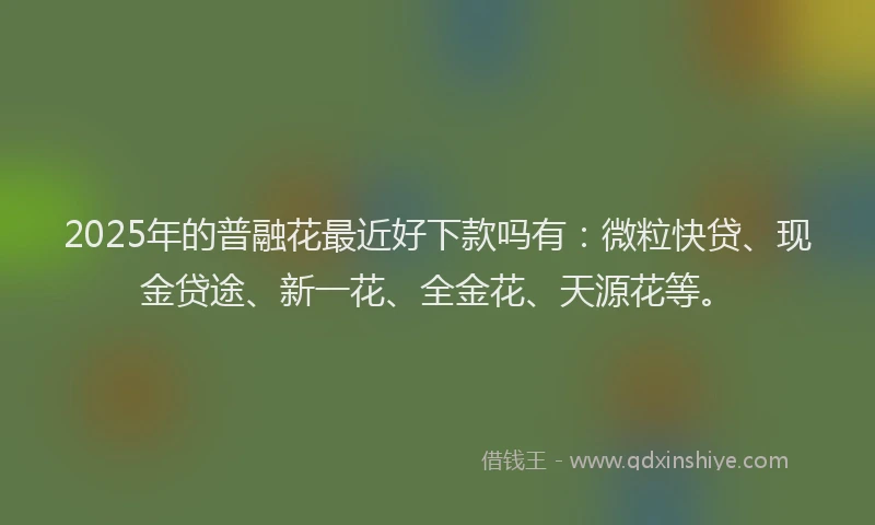 2025年的普融花最近好下款吗有：微粒快贷、现金贷途、新一花、全金花、天源花等。