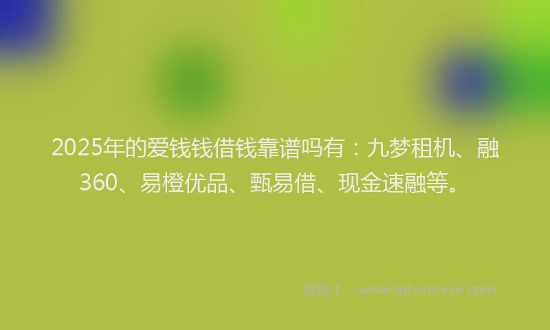 2025年的爱钱钱借钱靠谱吗有：九梦租机、融360、易橙优品、甄易借、现金速融等。