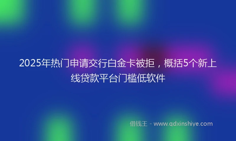 2025年热门申请交行白金卡被拒，概括5个新上线贷款平台门槛低软件