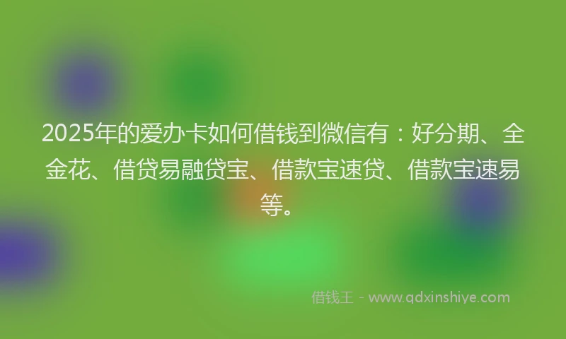 2025年的爱办卡如何借钱到微信有：好分期、全金花、借贷易融贷宝、借款宝速贷、借款宝速易等。
