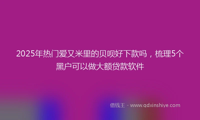 2025年热门爱又米里的贝呗好下款吗，梳理5个黑户可以做大额贷款软件