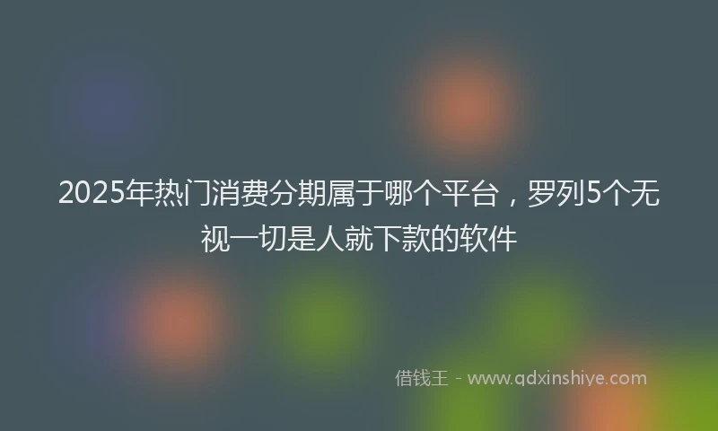 2025年热门消费分期属于哪个平台，罗列5个无视一切是人就下款的软件